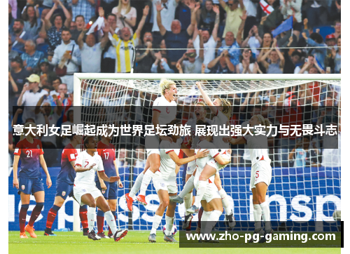 意大利女足崛起成为世界足坛劲旅 展现出强大实力与无畏斗志
