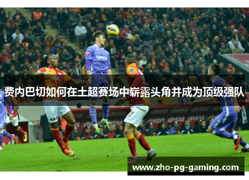 费内巴切如何在土超赛场中崭露头角并成为顶级强队 费内巴切如何在土超赛场中崭露头角并成为顶级强队